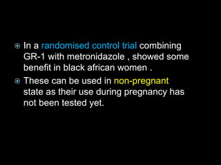  In a randomised control trial combining
GR-1 with metronidazole , showed some
benefit in black african women .
 These can be used in non-pregnant
state as their use during pregnancy has
not been tested yet.
 