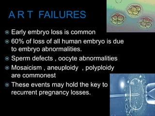 A R T FAILURES
 Early embryo loss is common
 60% of loss of all human embryo is due
to embryo abnormalities.
 Sperm defects , oocyte abnormalities
 Mosaicism , aneuploidy , polyploidy
are commonest
 These events may hold the key to
recurrent pregnancy losses.
 