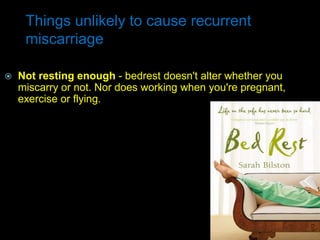 Things unlikely to cause recurrent
miscarriage
 Not resting enough - bedrest doesn't alter whether you
miscarry or not. Nor does working when you're pregnant,
exercise or flying.
 