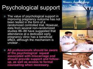 Psychological support
 The value of psychological support in
improving pregnancy outcome has not
been tested in the form of a
randomized controlled trial. However,
data from several non-randomized
studies 86–88 have suggested that
attendance at a dedicated early
pregnancy clinic has a beneficial
effect, although the mechanism is
unclear .
 All professionals should be aware
of the psychological squeal
associated with miscarriage and
should provide support and follow-
up, as well as access to formal
counseling when necessary.
 