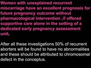 Women with unexplained recurrent
miscarriage have an excellent prognosis for
future pregnancy outcome without
pharmacological intervention ,if offered
supportive care alone in the setting of a
dedicated early pregnancy assessment
unit.
After all these investigations 50% of recurrent
aborters will be found to have no abnormalities
and these should be attributed to chromosomal
defect in the conceptus.
 