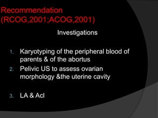 Recommendation
(RCOG,2001;ACOG,2001)
Investigations
1. Karyotyping of the peripheral blood of
parents & of the abortus
2. Pelivic US to assess ovarian
morphology &the uterine cavity
3. LA & Acl
 