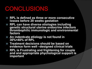 CONCLUSIONS
 RPL is defined as three or more consecutive
losses before 20 weeks gestation
 RPL can have diverse etiologies including
genetic structural uterine endocrine infectors
thrombophilic immunologic and environmental
factors
 An indentcate etiology is not found in
30%<40% of RPL
 Treatment decisions should be based on
evidence form well –designed clinical trials
 RPL is Frustrating and frightening for couple
and and appropriate phychological support is
important
 