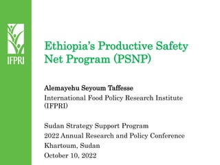 Ethiopia’s Productive Safety
Net Program (PSNP)
Alemayehu Seyoum Taffesse
International Food Policy Research Institute
(IFPRI)
Sudan Strategy Support Program
2022 Annual Research and Policy Conference
Khartoum, Sudan
October 10, 2022
 