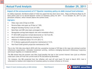 1



Mutual Fund Analysis                                                                 October 29, 2011
 Impact of the announcement of 2nd Quarter monetary policy on debt mutual fund schemes:
  As widely expected, the Reserve Bank of India has upped the key short term rates – Repo and Reverse Repo by 25
  basis points each at its Second Quarter review of monetary policy for 2011 – 12 on October 25, 2011 to curb
  persistent inflation, which remains above the comfort level.
 Highlights:
  •     Hikes repo rates 25 bps to 8.50%.
  •     Reverse Repo rates goes up 25 bps to 7.50%.
  •     Marginal Standing Facility is set at 9.50%.
  •     Bank Rate and CRR rates kept unchanged at 6%.
  •     Deregulates savings bank deposit rate with immediate effect.
  •     FY 2012 GDP projection revised downwards to 7.6% from 8%.
  •     March end inflation projection retained at 7%.
  •     Inflation to moderate below 7% in H1 2012-13.
  •     FY 12 Money supply growth projection maintained at 15.5%.
  •     Non-Food Credit growth projection maintained at 18%.

  This is the 13th hike since March 2010 with the cumulative increase of 525 bps in the repo rate aiming to anchor
  inflationary expectations, stimulate investment activity, reinforce emerging downward inflationary trajectory
  and ensure liquidity is in moderate deficit.
  The RBI hinted that the present rate hike could possibly the last in the current interest rate cycle as inflation
  could start come off from the current level of 9% and above by December.
   For instance, the RBI projected that the inflation will cool off and touch 7% level in March 2012. And it
  reiterated its medium term objective of monetary policy to contain inflation at 3% level.


Impact of recent monetary policy on debt schemes         Retail Research
 