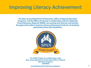 Improving Literacy Achievement
1
The New Jersey Department of Education, Office of Special Education
Programs, and the Office of Literacy in collaboration with the Statewide
Parent Advocacy Network (SPAN), are working with districts and families
throughout the state to Improve Literacy Achievement (ILA) for all students,
particularly those with disabilities.
The START Project is a collaboration of the
New Jersey Department of Education Office of Special
Education Programs
(NJOSEP)
and Statewide Parent Advocacy Network
 