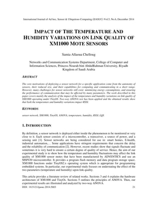 International Journal of Ad hoc, Sensor & Ubiquitous Computing (IJASUC) Vol.5, No.6, December 2014
DOI : 10.5121/ijasuc.2014.5603 21
IMPACT OF THE TEMPERATURE AND
HUMIDITY VARIATIONS ON LINK QUALITY OF
XM1000 MOTE SENSORS
Samia Allaoua Chelloug
Networks and Communication Systems Department, College of Computer and
Information Sciences, Princess Nourah bint AbdulRahman University, Riyadh
Kingdom of Saudi Arabia
ABSTRACT
The core motivations of deploying a sensor network for a specific application come from the autonomy of
sensors, their reduced size, and their capabilities for computing and communicating in a short range.
However, many challenges for sensor networks still exist: minimizing energy consumptions, and ensuring
the performance of communication that may be affected by many parameters. The work described in this
paper covers mainly the analysis of the impact of the temperature and humidity variations on link quality of
XM1000 operating under TinyOS. Two-way ANOVA test has been applied and the obtained results show
that both the temperature and humidity variations impact RSSI.
KEYWORDS
sensor network, XM1000, TinyOS, ANOVA, temperature, humidity, RSSI, LQI.
1. INTRODUCTION
By definition, a sensor network is deployed either inside the phenomenon to be monitored or very
close to it. Each sensor consists of a microcontroller, a transceiver, a source of power, and a
sensing unit [1]. Sensor networks are being considered for use in: smart homes, E-health,
industrial automation,… Some applications have stringent requirements that concern the delay
and the reliability of communication [2]. However, recent studies show that signals fluctuate and
sometimes it is very hard to ensure a certain degree of quality of service. Hence, the aim of our
experimental study is to show how the temperature and humidity fluctuations may affect the link
quality of XM1000 sensor motes that have been manufactured by ADVENTICS and use an
MSP430 microcontroller. It provides a program flash memory and data program storage space.
XM1000 functions under TinyOS2.x operating system which is appropriate for programming
embedded systems. In particular, our experimental study focuses on understating the effect of the
two parameters (temperature and humidity) upon link quality.
This article provides a literature review of related works. Sections 3 and 4 explains the hardware
architecture of XM1000 and TinyOs. Sections 5 outlines the principles of ANOVA. Then, our
experimental results are illustrated and analyzed by two-way ANOVA.
 
