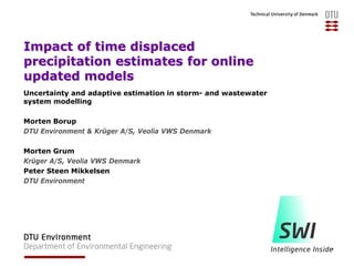 Impact of time displaced
precipitation estimates for online
updated models
Uncertainty and adaptive estimation in storm- and wastewater
system modelling
Morten Borup
DTU Environment & Krüger A/S, Veolia VWS Denmark
Morten Grum
Krüger A/S, Veolia VWS Denmark
Peter Steen Mikkelsen
DTU Environment
 