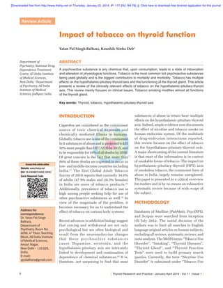 [Downloaded free from http://www.thetrp.net on Thursday, January 02, 2014, IP: 117.242.184.76]  ||  Click here to download free Android application for this journal

Review Article

Impact of tobacco on thyroid function
Yatan Pal Singh Balhara, Koushik Sinha Deb1
Department of
Psychiatry, National Drug
Dependence Treatment
Centre, All India Institute
of Medical Sciences,
New Delhi, 1Department
of Psychiatry, All India
Institute of Medical
Sciences, Jodhpur, India

ABSTRACT
A psychoactive substance is any chemical that, upon consumption, leads to a state of intoxication
and alteration of physiological functions. Tobacco is the most common licit psychoactive substances
being used globally and is the biggest contributors to mortality and morbidity. Tobacco has multiple
effects on the hypothalamic-pituitary-thyroid axis and the functioning of the thyroid gland. This article
presents a review of the clinically relevant effects of tobacco on the hypothalamic-pituitary-thyroid
axis. This review mainly focuses on clinical issues. Tobacco smoking modiﬁes almost all functions
of the thyroid gland.
Key words: Thyroid, tobacco, hypothalamic-pituitary-thyroid axis

INTRODUCTION

Access this article online

Website: www.thetrp.net
DOI: 10.4103/0973-0354.124187
Quick Response Code:

Address for
correspondence:
Dr. Yatan Pal Singh
Balhara,
Department of
Psychiatry, Room No.
4096, 4th Floor, Teaching
Block, All India Institute
of Medical Sciences,
Ansari Nagar,
New Delhi - 110 029,
India.
E-mail:
ypsbalhara@gmail.com

6

Cigarettes are considered as the commonest
source of toxic chemical exposure and
chemically mediated illness in humans.
Globally, tobacco use is one of the commonest
licit substances of abuse and is projected to kill
50% more people than HIV/AIDS by 2015, and
to be responsible for 10% of all deaths by 2030.
Of great concern is the fact that more than
80% of these deaths are expected to occur in
low- and middle-income countries including
India. [1] The first Global Adult Tobacco
Survey of 2010 reports that currently 34.6%
of adults (47.9% males and 20.3% females)
in India are users of tobacco products.[2]
Additionally, prevalence of tobacco use is
high among people seeking help for use of
other psychoactive substances as well.[3] In
view of the magnitude of the problem, it
becomes necessary for us to understand the
effect of tobacco on various body systems.
Recent advances in addiction biology suggest
that craving and withdrawal are not only
psychological but are often biological and
result from the neuroendocrine changes
that these psychoactive substances
cause. Dopamine, serotonin, and the
hypothalamic-pituitary axis are intricately
linked to development and continuation of
dependence of chemical substances.[4] It is,
therefore. not surprising to find that most

substances of abuse in return have multiple
effects on the hypothalamic-pituitary-thyroid
axis. Indeed, ample evidence now documents
the effect of nicotine and tobacco smoke on
human endocrine system. Of the multitude
of drug-endocrine interactions reported,
this review focuses on the effect of tobacco
on the hypothalamo-pituitary-thyroid axis.
A major shortcoming of the current literature
is that most of the information is in context
of smokable forms of tobacco. The impact on
hypothalamic-pituitary-thyroid (HPT) axis
of smokeless tobacco, the commoner form of
abuse in India, largely remains unexplored.
The paper is presented as a critical overview
for readers and is by no means an exhaustive
systematic review because of wide scope of
the subject.

METHODOLOGY
Databases of Medline (PubMed), PsycINFO,
and Scopus were searched from inception
till July 2012. The initial decision of the
authors was to limit all searches to English
language original articles on human subjects;
excluding all reviews, systematic reviews, and
meta-analysis. The MeSH terms: “Tobacco Use
Disorder”, “Smoking”, “Thyroid Diseases”,
“Thyroid Gland”, and “Thyroid Function
Tests” were used to build primary search
queries. Currently, the term “Nicotine Use
Disorder” is subsumed under “Tobacco Use

| Thyroid Research and Practice | January-April 2014 | Vol 11 | Issue 1 |

 