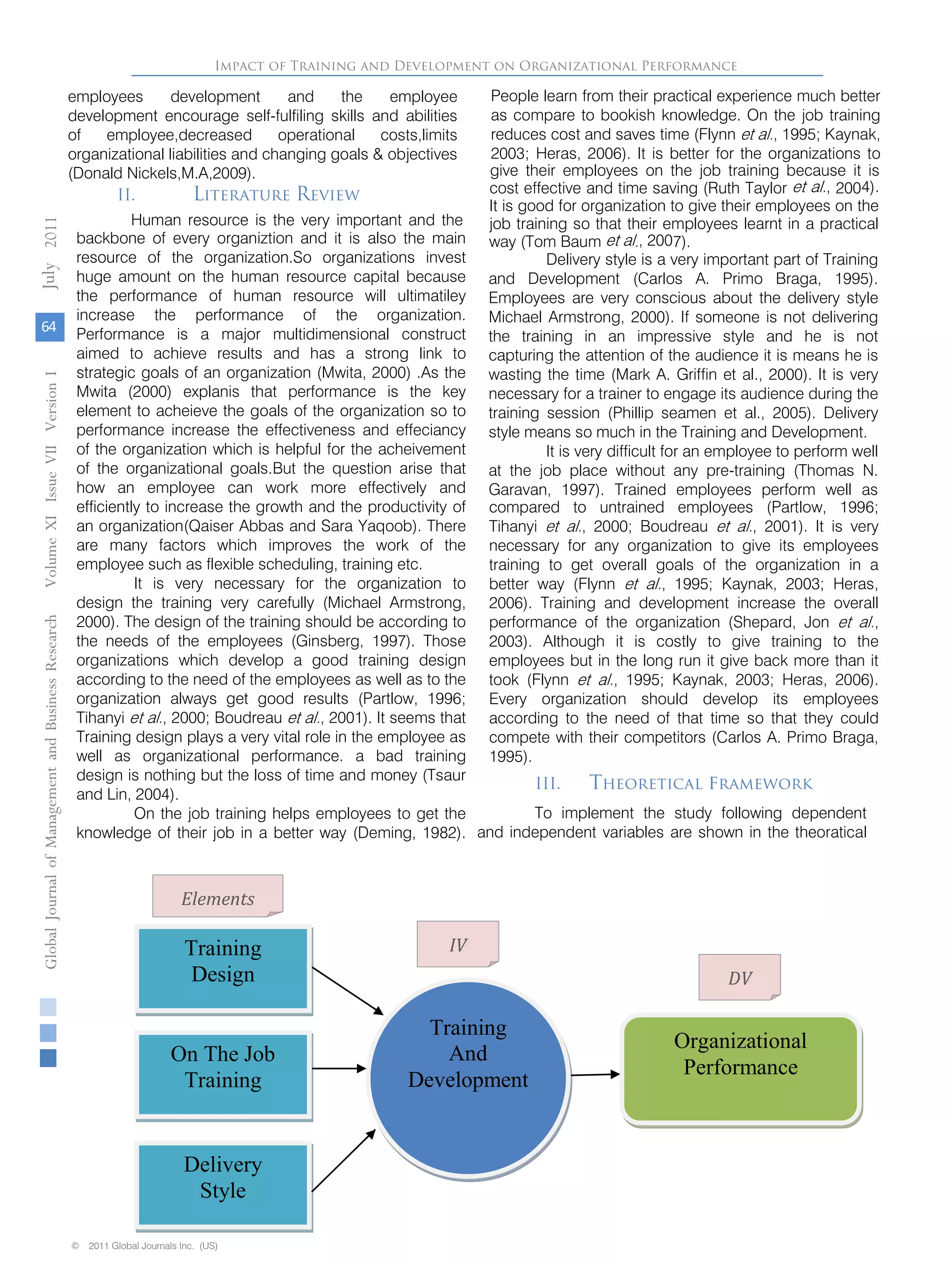 backbone of every organiztion and it is also the main
resource of the organization.So organizations invest
huge amount on the human resource capital because
the performance of human resource will ultimatiley
increase the performance of the organization.
Performance is a major multidimensional construct
aimed to achieve results and has a strong link to
strategic goals of an organization (Mwita, 2000) .As the
Mwita (2000) explanis that performance is the key
element to acheieve the goals of the organization so to
performance increase the effectiveness and effeciancy
of the organization which is helpful for the acheivement
of the organizational goals.But the question arise that
how an employee can work more effectively and
efficiently to increase the growth and the productivity of
an organization(Qaiser Abbas and Sara Yaqoob). There
are many factors which improves the work of the
employee such as flexible scheduling, training etc.
It is very necessary for the organization to
design the training very carefully (Michael Armstrong,
2000). The design of the training should be according to
the needs of the employees (Ginsberg, 1997). Those
organizations which develop a good training design
according to the need of the employees as well as to the
organization always get good results (Partlow, 1996;
Tihanyi et al., 2000; Boudreau et al., 2001). It seems that
Training design plays a very vital role in the employee as
well as organizational performance. a bad training
design is nothing but the loss of time and money (Tsaur
and Lin, 2004).
On the job training helps employees to get the
knowledge of their job in a better way (Deming, 1982).
cost effective and time saving (Ruth Taylor et al., 2004).
It is good for organization to give their employees on the
job training so that their employees learnt in a practical
way (Tom Baum et al., 2007).
Delivery style is a very important part of Training
and Development (Carlos A. Primo Braga, 1995).
Employees are very conscious about the delivery style
Michael Armstrong, 2000). If someone is not delivering
the training in an impressive style and he is not
capturing the attention of the audience it is means he is
wasting the time (Mark A. Griffin et al., 2000). It is very
necessary for a trainer to engage its audience during the
training session (Phillip seamen et al., 2005). Delivery
style means so much in the Training and Development.
It is very difficult for an employee to perform well
at the job place without any pre-training (Thomas N.
Garavan, 1997). Trained employees perform well as
compared to untrained employees (Partlow, 1996;
Tihanyi et al., 2000; Boudreau et al., 2001). It is very
necessary for any organization to give its employees
training to get overall goals of the organization in a
better way (Flynn et al., 1995; Kaynak, 2003; Heras,
2006). Training and development increase the overall
performance of the organization (Shepard, Jon et al.,
2003). Although it is costly to give training to the
employees but in the long run it give back more than it
took (Flynn et al., 1995; Kaynak, 2003; Heras, 2006).
Every organization should develop its employees
according to the need of that time so that they could
compete with their competitors (Carlos A. Primo Braga,
1995).
Impact of Training and Development on Organizational Performance
Training
Design
On The Job
Training
Delivery
Style
Training
And
Development
Organizational
Performance
Elements
IV
DV
GlobalJournalofManagementandBusinessResearchVolumeXIIssueVIIVersionI
64
2011
© 2011 Global Journals Inc. (US)© 2011 Global Journals Inc. (US)
July
II. Literature Review
Human resource is the very important and the
People learn from their practical experience much better
as compare to bookish knowledge. On the job training
reduces cost and saves time (Flynn et al., 1995; Kaynak,
2003; Heras, 2006). It is better for the organizations to
give their employees on the job training because it is
employees development and the employee
development encourage self-fulfiling skills and abilities
of employee,decreased operational costs,limits
organizational liabilities and changing goals & objectives
(Donald Nickels,M.A,2009).
III. Theoretical framework
To implement the study following dependent
and independent variables are shown in the theoratical
 