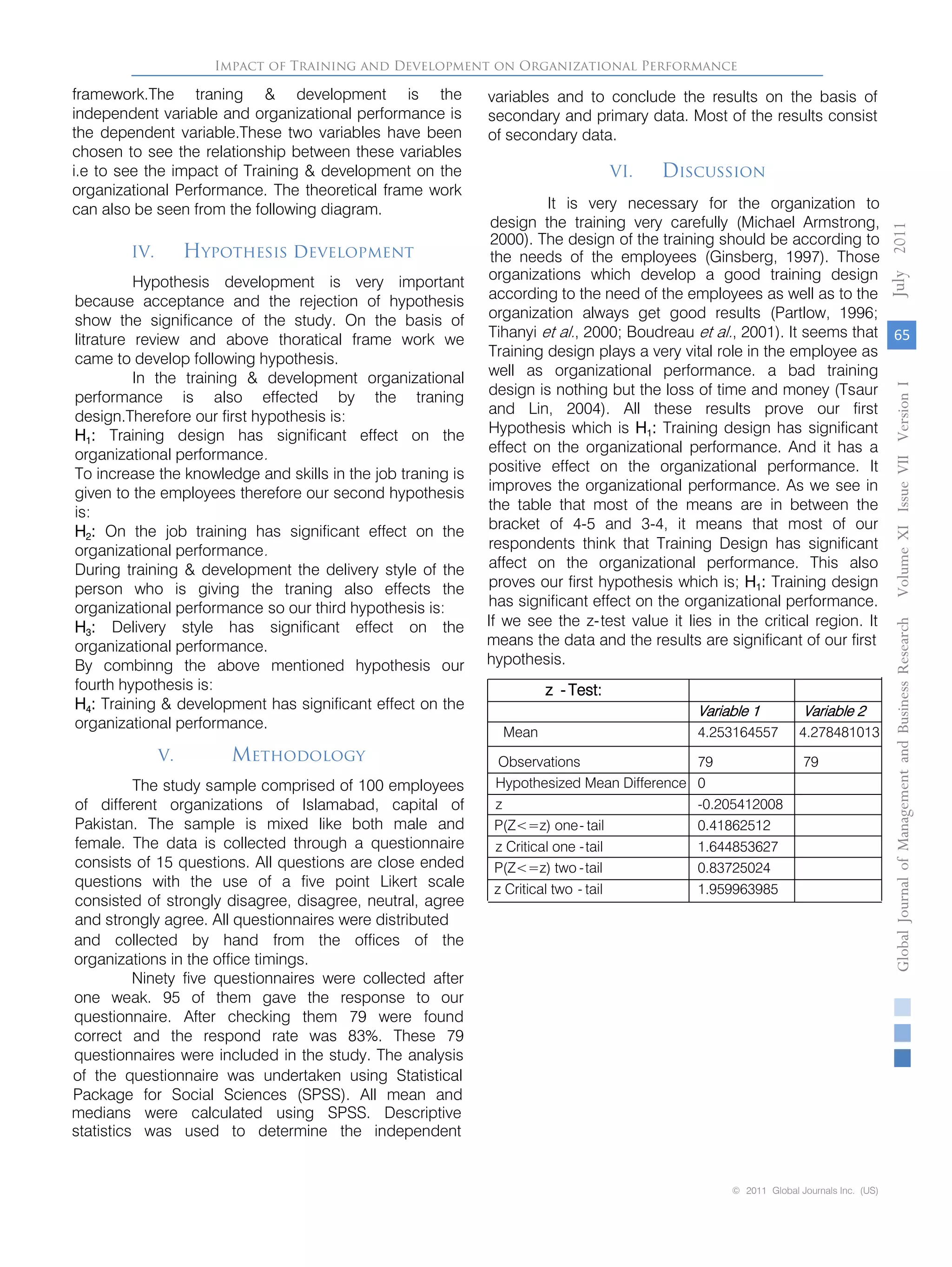 IV. Hypothesis development
Hypothesis development is very important
because acceptance and the rejection of hypothesis
show the significance of the study. On the basis of
litrature review and above thoratical frame work we
came to develop following hypothesis.
In the training & development organizational
performance is also effected by the traning
design.Therefore our first hypothesis is:
H1: Training design has significant effect on the
organizational performance.
To increase the knowledge and skills in the job traning is
given to the employees therefore our second hypothesis
is:
H2: On the job training has significant effect on the
organizational performance.
During training & development the delivery style of the
person who is giving the traning also effects the
organizational performance so our third hypothesis is:
H3: Delivery style has significant effect on the
organizational performance.
By combinng the above mentioned hypothesis our
fourth hypothesis is:
H4: Training & development has significant effect on the
organizational performance.
V. Methodology
The study sample comprised of 100 employees
of different organizations of Islamabad, capital of
Pakistan. The sample is mixed like both male and
female. The data is collected through a questionnaire
consists of 15 questions. All questions are close ended
questions with the use of a five point Likert scale
consisted of strongly disagree, disagree, neutral, agree
and strongly agree. All questionnaires were distributed
and collected by hand from the offices of the
organizations in the office timings.
Ninety five questionnaires were collected after
one weak. 95 of them gave the response to our
questionnaire. After checking them 79 were found
correct and the respond rate was 83%. These 79
questionnaires were included in the study. The analysis
of the questionnaire was undertaken using Statistical
Package for Social Sciences (SPSS). All mean and
medians were calculated using SPSS. Descriptive
statistics was used to determine the independent
variables and to conclude the results on the basis of
secondary and primary data. Most of the results consist
of secondary data.
VI. Discussion
It is very necessary for the organization to
design the training very carefully (Michael Armstrong,
2000). The design of the training should be according to
the needs of the employees (Ginsberg, 1997). Those
organizations which develop a good training design
according to the need of the employees as well as to the
organization always get good results (Partlow, 1996;
Tihanyi et al., 2000; Boudreau et al., 2001). It seems that
Training design plays a very vital role in the employee as
well as organizational performance. a bad training
design is nothing but the loss of time and money (Tsaur
and Lin, 2004). All these results prove our first
Hypothesis which is H1: Training design has significant
effect on the organizational performance. And it has a
positive effect on the organizational performance. It
improves the organizational performance. As we see in
the table that most of the means are in between the
bracket of 4-5 and 3-4, it means that most of our
respondents think that Training Design has significant
affect on the organizational performance. This also
proves our first hypothesis which is; H1: Training design
has significant effect on the organizational performance.
If we see the z-test value it lies in the critical region. It
means the data and the results are significant of our first
hypothesis.
z - Test:
Variable 1 Variable 2
Mean 4.253164557 4.278481013
Observations 79 79
Hypothesized Mean Difference 0
z -0.205412008
P(Z<=z) one- tail 0.41862512
z Critical one -tail 1.644853627
P(Z<=z) two -tail 0.83725024
z Critical two - tail 1.959963985
Impact of Training and Development on Organizational Performance
65
GlobalJournalofManagementandBusinessResearchVolumeXIIssueVIIVersionI2011
© 2011 Global Journals Inc. (US)
July
framework.The traning & development is the
independent variable and organizational performance is
the dependent variable.These two variables have been
chosen to see the relationship between these variables
i.e to see the impact of Training & development on the
organizational Performance. The theoretical frame work
can also be seen from the following diagram.
 