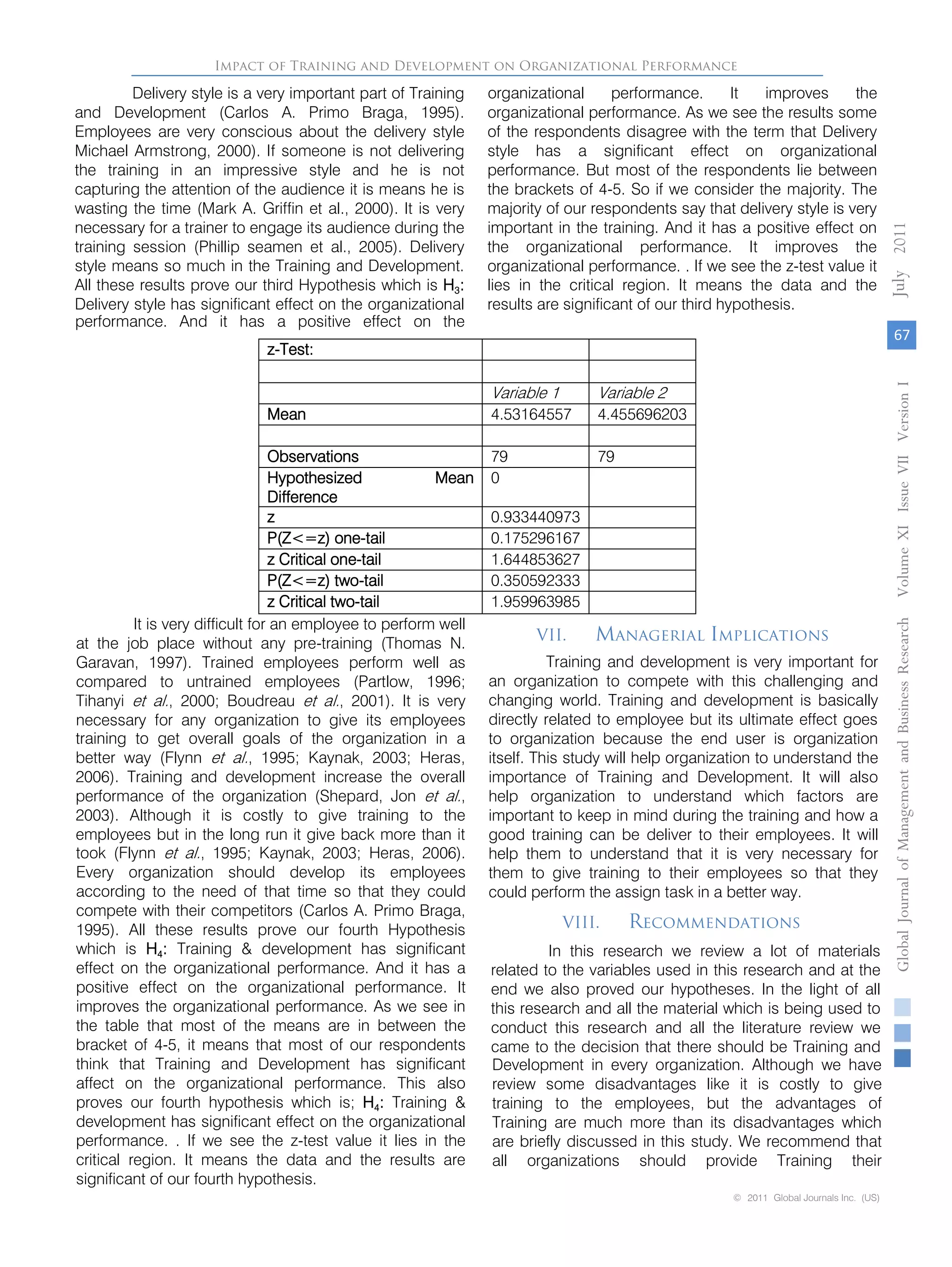 Delivery style is a very important part of Training
and Development (Carlos A. Primo Braga, 1995).
Employees are very conscious about the delivery style
Michael Armstrong, 2000). If someone is not delivering
the training in an impressive style and he is not
capturing the attention of the audience it is means he is
wasting the time (Mark A. Griffin et al., 2000). It is very
necessary for a trainer to engage its audience during the
training session (Phillip seamen et al., 2005). Delivery
style means so much in the Training and Development.
All these results prove our third Hypothesis which is H3:
Delivery style has significant effect on the organizational
performance. And it has a positive effect on the
organizational performance. It improves the
organizational performance. As we see the results some
of the respondents disagree with the term that Delivery
style has a significant effect on organizational
performance. But most of the respondents lie between
the brackets of 4-5. So if we consider the majority. The
majority of our respondents say that delivery style is very
important in the training. And it has a positive effect on
the organizational performance. It improves the
organizational performance. . If we see the z-test value it
lies in the critical region. It means the data and the
results are significant of our third hypothesis.
z-Test:
Variable 1 Variable 2
Mean 4.53164557 4.455696203
Observations 79 79
Hypothesized Mean
Difference
0
z 0.933440973
P(Z<=z) one-tail 0.175296167
z Critical one-tail 1.644853627
P(Z<=z) two-tail 0.350592333
z Critical two-tail 1.959963985
It is very difficult for an employee to perform well
at the job place without any pre-training (Thomas N.
Garavan, 1997). Trained employees perform well as
compared to untrained employees (Partlow, 1996;
Tihanyi et al., 2000; Boudreau et al., 2001). It is very
necessary for any organization to give its employees
training to get overall goals of the organization in a
better way (Flynn et al., 1995; Kaynak, 2003; Heras,
2006). Training and development increase the overall
performance of the organization (Shepard, Jon et al.,
2003). Although it is costly to give training to the
employees but in the long run it give back more than it
took (Flynn et al., 1995; Kaynak, 2003; Heras, 2006).
Every organization should develop its employees
according to the need of that time so that they could
compete with their competitors (Carlos A. Primo Braga,
1995). All these results prove our fourth Hypothesis
which is H4: Training & development has significant
effect on the organizational performance. And it has a
positive effect on the organizational performance. It
improves the organizational performance. As we see in
the table that most of the means are in between the
bracket of 4-5, it means that most of our respondents
think that Training and Development has significant
affect on the organizational performance. This also
proves our fourth hypothesis which is; H4: Training &
development has significant effect on the organizational
performance. . If we see the z-test value it lies in the
critical region. It means the data and the results are
significant of our fourth hypothesis.
VII. Managerial Implications
Training and development is very important for
an organization to compete with this challenging and
changing world. Training and development is basically
directly related to employee but its ultimate effect goes
to organization because the end user is organization
itself. This study will help organization to understand the
importance of Training and Development. It will also
help organization to understand which factors are
important to keep in mind during the training and how a
good training can be deliver to their employees. It will
help them to understand that it is very necessary for
them to give training to their employees so that they
could perform the assign task in a better way.
VIII. Recommendations
In this research we review a lot of materials
related to the variables used in this research and at the
end we also proved our hypotheses. In the light of all
this research and all the material which is being used to
conduct this research and all the literature review we
came to the decision that there should be Training and
Development in every organization. Although we have
review some disadvantages like it is costly to give
training to the employees, but the advantages of
Training are much more than its disadvantages which
are briefly discussed in this study. We recommend that
all organizations should provide Training their
Impact of Training and Development on Organizational Performance
67
GlobalJournalofManagementandBusinessResearchVolumeXIIssueVIIVersionI2011
© 2011 Global Journals Inc. (US)
July
 