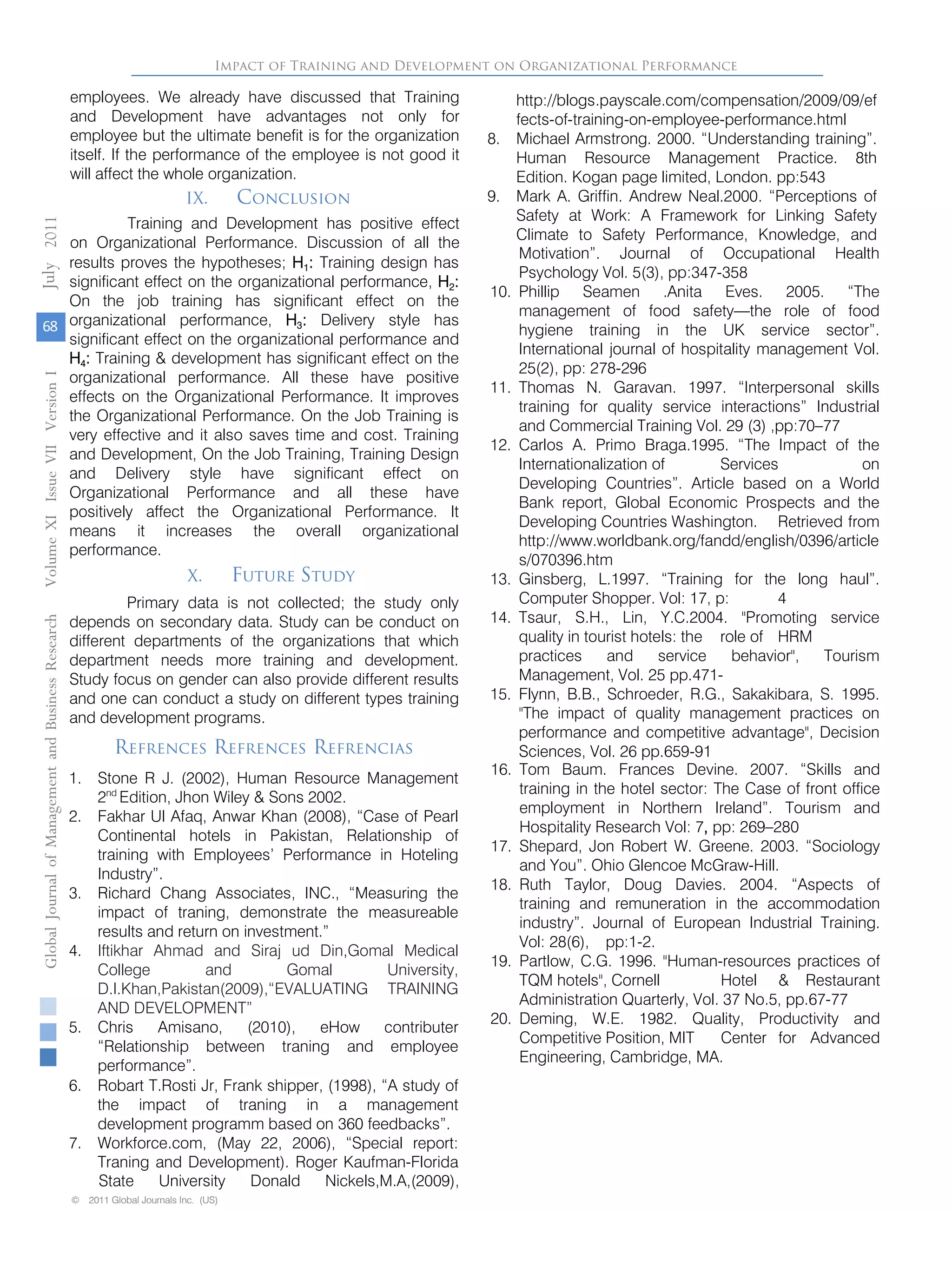 employees. We already have discussed that Training
and Development have advantages not only for
employee but the ultimate benefit is for the organization
itself. If the performance of the employee is not good it
will affect the whole organization.
IX. Conclusion
Training and Development has positive effect
on Organizational Performance. Discussion of all the
results proves the hypotheses; H1: Training design has
significant effect on the organizational performance, H2:
On the job training has significant effect on the
organizational performance, H3: Delivery style has
significant effect on the organizational performance and
H4: Training & development has significant effect on the
organizational performance. All these have positive
effects on the Organizational Performance. It improves
the Organizational Performance. On the Job Training is
very effective and it also saves time and cost. Training
and Development, On the Job Training, Training Design
and Delivery style have significant effect on
Organizational Performance and all these have
positively affect the Organizational Performance. It
means it increases the overall organizational
performance.
X. Future Study
Primary data is not collected; the study only
depends on secondary data. Study can be conduct on
different departments of the organizations that which
department needs more training and development.
Study focus on gender can also provide different results
and one can conduct a study on different types training
and development programs.
Impact of Training and Development on Organizational Performance
Refrences Refrences Refrencias
1. Stone R J. (2002), Human Resource Management
2nd
Edition, Jhon Wiley & Sons 2002.
2. Fakhar Ul Afaq, Anwar Khan (2008), “Case of Pearl
Continental hotels in Pakistan, Relationship of
training with Employees’ Performance in Hoteling
Industry”.
3. Richard Chang Associates, INC., “Measuring the
impact of traning, demonstrate the measureable
results and return on investment.”
4. Iftikhar Ahmad and Siraj ud Din,Gomal Medical
College and Gomal University,
D.I.Khan,Pakistan(2009),“EVALUATING TRAINING
AND DEVELOPMENT”
5. Chris Amisano, (2010), eHow contributer
“Relationship between traning and employee
performance”.
6. Robart T.Rosti Jr, Frank shipper, (1998), “A study of
the impact of traning in a management
development programm based on 360 feedbacks”.
7. Workforce.com, (May 22, 2006), “Special report:
Traning and Development). Roger Kaufman-Florida
State University Donald Nickels,M.A,(2009),
http://blogs.payscale.com/compensation/2009/09/ef
fects-of-training-on-employee-performance.html
8. Michael Armstrong. 2000. “Understanding training”.
Human Resource Management Practice. 8th
Edition. Kogan page limited, London. pp:543
9. Mark A. Griffin. Andrew Neal.2000. “Perceptions of
Safety at Work: A Framework for Linking Safety
Climate to Safety Performance, Knowledge, and
Motivation”. Journal of Occupational Health
Psychology Vol. 5(3), pp:347-358
10. Phillip Seamen .Anita Eves. 2005. “The
management of food safety—the role of food
hygiene training in the UK service sector”.
International journal of hospitality management Vol.
25(2), pp: 278-296
11. Thomas N. Garavan. 1997. “Interpersonal skills
training for quality service interactions” Industrial
and Commercial Training Vol. 29 (3) ,pp:70–77
12. Carlos A. Primo Braga.1995. “The Impact of the
Internationalization of Services on
Developing Countries”. Article based on a World
Bank report, Global Economic Prospects and the
Developing Countries Washington. Retrieved from
http://www.worldbank.org/fandd/english/0396/article
s/070396.htm
13. Ginsberg, L.1997. “Training for the long haul”.
Computer Shopper. Vol: 17, p: 4
14. Tsaur, S.H., Lin, Y.C.2004. "Promoting service
quality in tourist hotels: the role of HRM
practices and service behavior", Tourism
Management, Vol. 25 pp.471-
15. Flynn, B.B., Schroeder, R.G., Sakakibara, S. 1995.
"The impact of quality management practices on
performance and competitive advantage", Decision
Sciences, Vol. 26 pp.659-91
16. Tom Baum. Frances Devine. 2007. “Skills and
training in the hotel sector: The Case of front office
employment in Northern Ireland”. Tourism and
Hospitality Research Vol: 7, pp: 269–280
17. Shepard, Jon Robert W. Greene. 2003. “Sociology
and You”. Ohio Glencoe McGraw-Hill.
18. Ruth Taylor, Doug Davies. 2004. “Aspects of
training and remuneration in the accommodation
industry”. Journal of European Industrial Training.
Vol: 28(6), pp:1-2.
19. Partlow, C.G. 1996. "Human-resources practices of
TQM hotels", Cornell Hotel & Restaurant
Administration Quarterly, Vol. 37 No.5, pp.67-77
20. Deming, W.E. 1982. Quality, Productivity and
Competitive Position, MIT Center for Advanced
Engineering, Cambridge, MA.
GlobalJournalofManagementandBusinessResearchVolumeXIIssueVIIVersionI
68
2011
© 2011 Global Journals Inc. (US)© 2011 Global Journals Inc. (US)
July
 