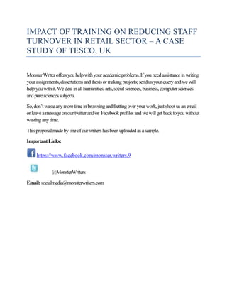 IMPACT OF TRAINING ON REDUCING STAFF
TURNOVER IN RETAIL SECTOR – A CASE
STUDY OF TESCO, UK
MonsterWriteroffersyouhelpwith youracademicproblems.Ifyouneedassistanceinwriting
yourassignments,dissertations andthesisormakingprojects;sendusyourqueryand wewill
helpyouwithit.Wedealinallhumanities,arts,socialsciences,business,computersciences
andpuresciencessubjects.
So,don’twasteanymoretimeinbrowsing andfrettingoveryourwork,justshootusanemail
orleaveamessageonourtwitterand/or Facebookprofiles andwewillgetbacktoyouwithout
wasting anytime.
Thisproposalmadebyoneofourwritershasbeenuploadedasasample.
ImportantLinks:
https://www.facebook.com/monster.writers.9
@MonsterWriters
Email:socialmedia@monsterwriters.com
 