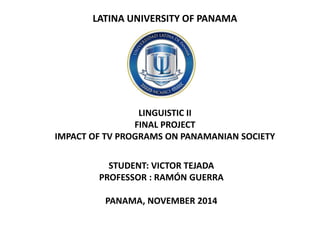 LATINA UNIVERSITY OF PANAMA LINGUISTIC II FINAL PROJECT IMPACT OF TV PROGRAMS ON PANAMANIAN SOCIETY 
STUDENT: VICTOR TEJADA 
PROFESSOR : RAMÓN GUERRA 
PANAMA, NOVEMBER 2014  