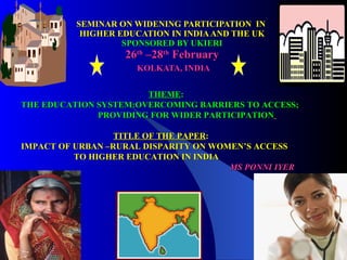 SEMINAR ON WIDENING PARTICIPATION  IN  HIGHER EDUCATION IN INDIA AND THE UK SPONSORED BY UKIERI 26 th  –28 th  February   KOLKATA, INDIA THEME : THE EDUCATION SYSTEM:OVERCOMING BARRIERS TO ACCESS;  PROVIDING FOR WIDER PARTICIPATION   TITLE OF THE PAPER : IMPACT OF URBAN –RURAL DISPARITY ON WOMEN’S ACCESS  TO HIGHER EDUCATION IN INDIA MS PONNI IYER 