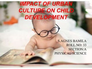 IMPACT OF URBAN
CULTURE ON CHILD
DEVELOPMENT
S.AGNES BAMILA
ROLL.NO: 33
SECTION:A
PHYSICAL SCIENCE
 