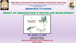 NAAC REACCREDITED WITH A GRADE(CGPA OF( 3.24)COLLEGE WITH POTENTIAL FOR EXCELLENCE(STATUS BY UGC)LEAD
COLLEGE (STATUS BY SGBAU, AMRAVATI)
DST-FIST SUPPORT
DEPARTMENT OF BOTANY
IMPACT OF URBANIZATION & WASTELAND DEVELOPMENT
DR. RASIKA N. PATIL
ASSISTANT PROFESSOR
DEPARTMENT OF BOTANY
SHRI SHIVAJI COLLEGE OF ARTS COMMERCE AND
SCIENCE AKOLA
 