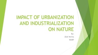IMPACT OF URBANIZATION
AND INDUSTRIALIZATION
ON NATURE
By:
Alok Verma
MURP
 