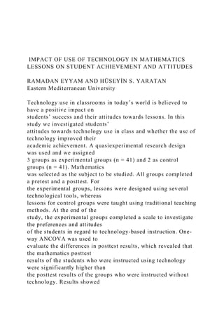 IMPACT OF USE OF TECHNOLOGY IN MATHEMATICS
LESSONS ON STUDENT ACHIEVEMENT AND ATTITUDES
RAMADAN EYYAM AND HÜSEYİN S. YARATAN
Eastern Mediterranean University
Technology use in classrooms in today’s world is believed to
have a positive impact on
students’ success and their attitudes towards lessons. In this
study we investigated students’
attitudes towards technology use in class and whether the use of
technology improved their
academic achievement. A quasiexperimental research design
was used and we assigned
3 groups as experimental groups (n = 41) and 2 as control
groups (n = 41). Mathematics
was selected as the subject to be studied. All groups completed
a pretest and a posttest. For
the experimental groups, lessons were designed using several
technological tools, whereas
lessons for control groups were taught using traditional teaching
methods. At the end of the
study, the experimental groups completed a scale to investigate
the preferences and attitudes
of the students in regard to technology-based instruction. One-
way ANCOVA was used to
evaluate the differences in posttest results, which revealed that
the mathematics posttest
results of the students who were instructed using technology
were significantly higher than
the posttest results of the groups who were instructed without
technology. Results showed
 
