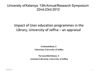 Impact of User education programmes in the
Library, University of Jaffna – an appraisal
Arulanantham, S
Librarian, University of Jaffna
Navaneethkrishnan, S
Assistant Librarian, University of Jaffna
05/23/13
University ofKelaniya 13thAnnualResearch Symposium
22nd-23rd, 2012
1
 