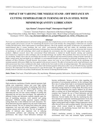 IJRET: International Journal of Research in Engineering and Technology ISSN: 2319-1163
__________________________________________________________________________________________
Volume: 02 Issue: 06 | Jun-2013, Available @ http://www.ijret.org 931
IMPACT OF VARYING THE NOZZLE STAND - OFF DISTANCE ON
CUTTING TEMPERATURE IN TURNING OF EN-31 STEEL WITH
MINIMUM QUANTITY LUBRICATION
Ajay Kumar1
, Gurpreet Singh2
, Simranpreet Singh Gill3
1
, 2
Lecturer, 3
Assistant Professor, Department of Mechanical Engineering,
1,2
Rayat Polytechnic College, Rail Majra, S.B.S Nagar, Punjab, India, 3
Beant College of Engineering and Technology,
Gurdaspur-143521, India, eraj_sharma@rediffmail.com, gssingh410@gmail.com, ritchie_223@yahoo.com
Abstract
Tool wear is a natural phenomenon in all metal cutting operations due to high friction at tool work interface, which affect the tool life,
product quality and accuracy of work. For minimizing the friction at tool work interface the cutting fluids or lubricants are used for
cooling and lubrication, hence improvement in machining efficiency. But if the quantity and quality of lubricants are unattended or
underestimated then it creates problems like soil, water, environmental pollution and also makes the machining process
uneconomical. The different cooling and lubrication techniques have been developed today. So it is necessity of present day scenario
of machining to work with technology which would not degrade the environment, face the competition and have better quality of
products. Different research shows that conventional Flood lubrication is limited by health hazards, misting and sometime
uneconomical as compared to other techniques, due to its high discharge rate of fluid. These problems have been overcome by using
dry machining. Studies shows that dry machining also becomes non efficient and uneconomical during cutting of harder materials at
higher cutting speed, feed and depth of cut, although it is environmental friendly and economical at particular machining level. So to
minimize all these Problems of health hazards, non-economy, intense tool wear in case of flood cooling and dry machining, the
minimum quantity lubrication (MQL) has been applied in this present research. The effect of varying the nozzle stand-off distance and
lubricant pressure have been considered in this study, to find out the best results in terms of cutting temperature. The experimentation
has been conducted during turning of EN- 31 Alloy Steel with minimum quantity lubrication at flow rate of 150 ml/hr having vegetable
based oil. The temperature has been measured by K- type thermocouple .The vegetable oil has been selected due to its environmental
friendly behavior and does not produce health hazards, like mineral oil during flood lubrication.
Index Terms: Tool wear, Flood lubrication, Dry machining, Minimum quantity lubrication, Nozzle stand-off distance
-----------------------------------------------------------------------***-----------------------------------------------------------------------
1. INTRODUCTION
High production machining of harder material generates high
cutting zone temperature, intense tool wear, high cutting
forces and sometimes poor quality of machining. Such effects
cannot be eliminated completely, due to higher friction at tool
work interface but can be minimized by cooling and
lubricating the tool. For this various methods of cooling and
lubricating the tool have been developed. The application of
different cooling and lubrication methods depends upon the
type of machining operation, work material and cutting
parameters. Different cutting operation requires different
cutting fluids due to their different tool work interaction. The
flood lubrication has been applied since the need of lubrication
had been aroused. The use of cutting fluid reduces the cutting
temperature, tool wear and surface roughness, if applied in
optimum amount and in best way. The role of quantity and
quality of lubricant play important role in reducing
environmental pollution and enhancing the machining
performance. But today’s flood lubrication technique has
become problematic, because of strict rules regarding the
prevention of environmental pollution. In this technique high
flow rate of cutting fluids leads to environmental degradation
like soil pollution, water pollution, health hazards and most
important wastage disposal of cutting fluids. Recycling cost in
case of flood lubrication also require addition set up which
adds in cooling cost of flood lubrication. Several developing
countries have banned the use of flood lubrication and dry
machining is major concern due environmental friendly
behaviour. Several studies show that dry machining has also
been limited up to particular machining parameters levels and
materials because during dry cutting of harder material at
higher cutting speed leads to higher cutting temperature which
effect the tool life as well as product quality. Now the question
arises, which system should be selected? Either flood
lubrication or dry machining because both have their own
advantages and disadvantages.
Today’s machining scenario is facing competitiveness,
environment strict rules and demands higher production
 