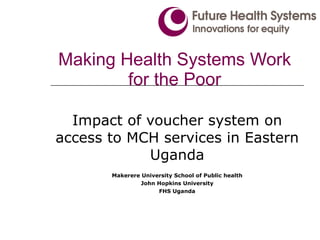 Making Health Systems Work for the Poor Impact of voucher system on access to MCH services in Eastern Uganda Makerere University School of Public health John Hopkins University FHS Uganda 