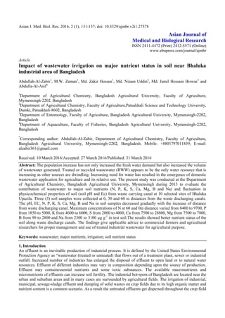 Asian J. Med. Biol. Res. 2016, 2 (1), 131-137; doi: 10.3329/ajmbr.v2i1.27578
Asian Journal of
Medical and Biological Research
ISSN 2411-4472 (Print) 2412-5571 (Online)
www.ebupress.com/journal/ajmbr
Article
Impact of wastewater irrigation on major nutrient status in soil near Bhaluka
industrial area of Bangladesh
Abdullah-Al-Zabir1
, M.W. Zaman1
, Md. Zakir Hossen1
, Md. Nizam Uddin2
, Md. Jamil Hossain Biswas3
and
Abdulla-Al-Asif4
1
Department of Agricultural Chemistry, Bangladesh Agricultural University, Faculty of Agriculture,
Mymensingh-2202, Bangladesh
2
Department of Agricultural Chemistry, Faculty of Agriculture,Patuakhali Science and Technology University,
Dumki, Patuakhali-8602, Bangladesh
3
Department of Entomology, Faculty of Agriculture, Bangladesh Agricultural University, Mymensingh-2202,
Bangladesh
4
Department of Aquaculture, Faculty of Fisheries, Bangladesh Agricultural University, Mymensingh-2202,
Bangladesh
*
Corresponding author: Abdullah-Al-Zabir, Department of Agricultural Chemistry, Faculty of Agriculture,
Bangladesh Agricultural University, Mymensingh-2202, Bangladesh. Mobile: +8801797011839; E-mail:
alzabir361@gmail.com
Received: 10 March 2016/Accepted: 27 March 2016/Published: 31 March 2016
Abstract: The population increase has not only increased the fresh water demand but also increased the volume
of wastewater generated. Treated or recycled wastewater (RWW) appears to be the only water resource that is
increasing as other sources are dwindling. Increasing need for water has resulted in the emergence of domestic
wastewater application for agriculture and its relative use. The present study was conducted at the Department
of Agricultural Chemistry, Bangladesh Agricultural University, Mymensingh during 2013 to evaluate the
contribution of wastewater to major soil nutrients (N, P, K, S, Ca, Mg, B and Na) and fluctuation in
physicochemical properties of soil (soil pH and Ec) from waste carrying canal at 10 selected sites of Bhaluka
Upazila. Three (3) soil samples were collected at 0, 30 and 60 m distances from the waste discharging canals.
The pH, EC, N, P, K, S, Ca, Mg, B and Na in soil samples decreased gradually with the increase of distance
from waste discharging canal. Maximum concentrations of N at 60 and 0m distance varied from 8400 to 9700, P
from 1850 to 5000, K from 4600 to 6000, S from 2000 to 4000, Ca from 7500 to 28800, Mg from 7500 to 7800,
B from 90 to 2800 and Na from 2300 to 3100 µg g-1
in test soil.The results showed better nutrient status of the
soil along waste discharge canals. The findings give applicable advice to commercial farmers and agricultural
researchers for proper management and use of treated industrial wastewater for agricultural purpose.
Keywords: wastewater; major nutrients; irrigation; soil nutrient status
1. Introduction
An effluent is an inevitable production of industrial process. It is defined by the United States Environmental
Protection Agency as “wastewater (treated or untreated) that flows out of a treatment plant, sewer or industrial
outfall. Increased number of industries has enlarged the disposal of effluent to open land or to natural water
resources. Effluent of different industries may vary in composition depending upon the source of production.
Effluent may containessential nutrients and some toxic substances. The available macronutrients and
micronutrients of effluents can increase soil fertility. The industrial hot-spots of Bangladesh are located near the
urban and suburban areas and in many cases are surrounded by agricultural fields. The irrigation of industrial,
municipal, sewage-sludge effluent and dumping of solid wastes on crop fields due to its high organic matter and
nutrient content is a common scenario. As a result the untreated effluents get dispersed throughout the crop field
 