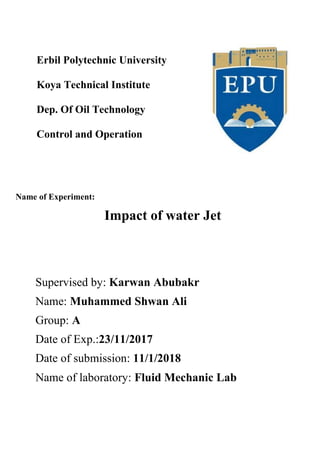 Erbil Polytechnic University
Koya Technical Institute
Dep. Of Oil Technology
Control and Operation
Name of Experiment:
Impact of water Jet
Supervised by: Karwan Abubakr
Name: Muhammed Shwan Ali
Group: A
Date of Exp.:23/11/2017
Date of submission: 11/1/2018
Name of laboratory: Fluid Mechanic Lab
 