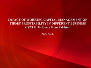 IMPACT OF WORKING CAPITAL MANAGEMENT ON
FIRMS’ PROFITABILITY IN DIFFERENT BUSINESS
CYCLE: Evidence from Pakistan
Nida Shah
 