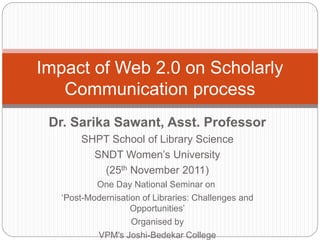 Dr. Sarika Sawant, Asst. Professor
SHPT School of Library Science
SNDT Women’s University
(25th November 2011)
One Day National Seminar on
‘Post-Modernisation of Libraries: Challenges and
Opportunities’
Organised by
VPM's Joshi-Bedekar College
Impact of Web 2.0 on Scholarly
Communication process
 