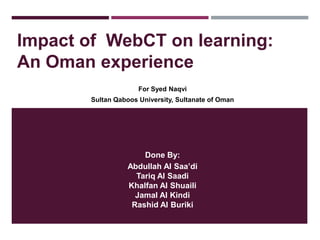 Impact of WebCT on learning:
An Oman experience
For Syed Naqvi
Sultan Qaboos University, Sultanate of Oman

Done By:
Abdullah Al Saa’di
Tariq Al Saadi
Khalfan Al Shuaili
Jamal Al Kindi
Rashid Al Buriki

 
