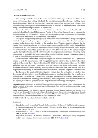 Sustainability 2017, 9, 731 21 of 23
5. Summary and Conclusions
This work presented a case study on the evaluation of the impact of window ﬁlms on the
energy performance of an existing U.K. hotel. The simulation was conducted using a building energy
simulation software (EDSL TAS); the energy prediction results of the software were validated with
actual building consumption data before a simulation of the effect of selected window ﬁlms on the
energy consumption and performance of the building.
The results of the case study demonstrate that the impact of the selected window ﬁlms (3M sun
control window ﬁlm; Prestige 70 Exterior and Prestige 40 Exterior) on the overall energy consumption
is not substantial. The overall energy savings accruing from application of the ﬁlms is approximately
2%, mainly from a reduction in cooling energy consumption.
Though this energy savings is marginal, an examination of the components of energy consumption,
that is, heating and cooling energy consumption, on which the window ﬁlms have direct impact,
provides further insight into the effect of the window ﬁlms. This investigation indicates that the
window ﬁlms produce a reduction in cooling energy consumption of up to 35% during the peak of the
cooling season and a 35% reduction in the annual overall cooling energy consumption across the year
due to the reduction in solar heat gain via the window pane. However, some of this savings is slightly
negated during the heating period, with the results showing a maximum increase in heating energy
consumption of up to 11% during the peak of the heating-dominant season. However, the overall
increase in annual heating energy consumption is 2%.
The results of the cost and CO2 emissions analysis also demonstrate that cost and CO2 emissions
savings of up to 3% are achievable with the application of the window ﬁlms. Additionally, critical
analysis of the results shows that window ﬁlms 3M 40 EXT applied on clear window and 3M 70EXT
applied on both clear and tinted windows provide relatively better and similar performance. Hence, the
choice of window ﬁlm for this case study building can be made between these three window ﬁlms, with
the preference depending on whether the tinted window ﬁlm is required for privacy considerations.
Furthermore, the results of the investigation indicate that the application of window ﬁlms
alone, especially in relatively large hotel buildings, cannot signiﬁcantly reduce the overall energy
consumption. Therefore, they can be more beneﬁcial if used along with other energy efﬁciency
measures that can reduce the energy consumption of other components such as domestic hot water
and lighting, which make up a considerable proportion of overall energy consumption.
Acknowledgments: All sources of funding of the study should be disclosed. Please clearly indicate grants that
you have received in support of your research work. Clearly state if you received funds for covering the costs to
publish in open access.
Author Contributions: Ali Bahadori-Jahromi, Anastasia Mylona, Paulina Godfrey and Darren Cook
conceived and designed the project; Abdulazeez Rotimi performed the experiments and analyzed the data.
Ali Bahadori-Jahromi, Abdulazeez Rotimi and Anastasia Mylona wrote the paper. Ali Bahadori-Jahromi,
Anastasia Mylona, Paulina Godfrey and Darren Cook reviewed the paper.
Conﬂicts of Interest: The authors declare no conﬂict of interest.
References
1. King, D.; Browne, J.; Layard, R.; O’Donnell, G.; Rees, M.; Stern, N.; Turner, A. A global Apollo programme
to combat climate change. In Centre for Economic Performance; London School of Economics and Political
Science: London, UK, 2015.
2. Pérez-Lombard, L.; Ortiz, J.; Pout, C. A review on buildings energy consumption information. Energy Build.
2008, 40, 394–398. [CrossRef]
3. Ürge-Vorsatz, D.; Cabeza, L.F.; Serrano, S.; Barreneche, C.; Petrichenko, K. Heating and cooling energy trends
and drivers in buildings. Renew. Sustain. Energy Rev. 2015, 41, 85–98. [CrossRef]
 