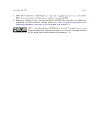 Sustainability 2017, 9, 731 23 of 23
27. CIBSE (Chartered Institution of Building Services Engineers). Energy Efﬁciency in Commercial Kitchens CIBSE
TM50; Chartered Institution of Building Services Engineers: London, UK, 2009.
28. Department for Business, Energy and Industrial Strategy (2016) UK Government Conversion Factors for
Greenhouse Gas (GHG) Reporting. Available online: https://www.gov.uk/government/publications/
greenhouse-gas-reporting-conversion-factors-2016 (accessed on 30 January 2017).
© 2017 by the authors. Licensee MDPI, Basel, Switzerland. This article is an open access
article distributed under the terms and conditions of the Creative Commons Attribution
(CC BY) license (http://creativecommons.org/licenses/by/4.0/).
 