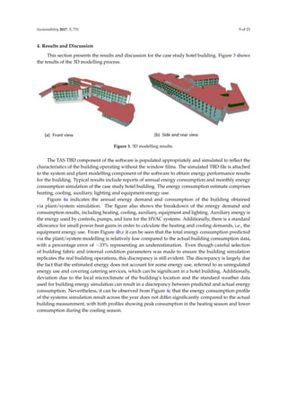 Sustainability 2017, 9, 731 9 of 23
4. Results and Discussion
This section presents the results and discussion for the case study hotel building. Figure 3 shows
the results of the 3D modelling process.
Sustainability 2017, 9, x FOR PEER REVIEW 9 of 23
4. Results and Discussion
This section presents the results and discussion for the case study hotel building. Figure 3 shows the
results of the 3D modelling process.
Figure 3. 3D modelling results.
The TAS TBD component of the software is populated appropriately and simulated to reflect the
characteristics of the building operating without the window films. The simulated TBD file is attached to the
system and plant modelling component of the software to obtain energy performance results for the
building. Typical results include reports of annual energy consumption and monthly energy consumption
simulation of the case study hotel building. The energy consumption estimate comprises heating, cooling,
auxiliary, lighting and equipment energy use.
Figure 4a indicates the annual energy demand and consumption of the building obtained via
plant/system simulation. The figure also shows the breakdown of the energy demand and consumption
results, including heating, cooling, auxiliary, equipment and lighting. Auxiliary energy is the energy used by
controls, pumps, and fans for the HVAC systems. Additionally, there is a standard allowance for small power
heat gains in order to calculate the heating and cooling demands, i.e., the equipment energy use. From Figure
4b,c it can be seen that the total energy consumption predicted via the plant/system modelling is relatively low
compared to the actual building consumption data, with a percentage error of −33% representing an
underestimation. Even though careful selection of building fabric and internal condition parameters was made
to ensure the building simulation replicates the real building operations, this discrepancy is still evident. The
discrepancy is largely due the fact that the estimated energy does not account for some energy use, referred to
as unregulated energy use and covering catering services, which can be significant in a hotel building.
Additionally, deviation due to the local microclimate of the building’s location and the standard weather data
used for building energy simulation can result in a discrepancy between predicted and actual energy
consumption. Nevertheless, it can be observed from Figure 4c that the energy consumption profile of the
systems simulation result across the year does not differ significantly compared to the actual building
measurement, with both profiles showing peak consumption in the heating season and lower consumption
during the cooling season.
Figure 3. 3D modelling results.
The TAS TBD component of the software is populated appropriately and simulated to reﬂect the
characteristics of the building operating without the window ﬁlms. The simulated TBD ﬁle is attached
to the system and plant modelling component of the software to obtain energy performance results
for the building. Typical results include reports of annual energy consumption and monthly energy
consumption simulation of the case study hotel building. The energy consumption estimate comprises
heating, cooling, auxiliary, lighting and equipment energy use.
Figure 4a indicates the annual energy demand and consumption of the building obtained
via plant/system simulation. The ﬁgure also shows the breakdown of the energy demand and
consumption results, including heating, cooling, auxiliary, equipment and lighting. Auxiliary energy is
the energy used by controls, pumps, and fans for the HVAC systems. Additionally, there is a standard
allowance for small power heat gains in order to calculate the heating and cooling demands, i.e., the
equipment energy use. From Figure 4b,c it can be seen that the total energy consumption predicted
via the plant/system modelling is relatively low compared to the actual building consumption data,
with a percentage error of −33% representing an underestimation. Even though careful selection
of building fabric and internal condition parameters was made to ensure the building simulation
replicates the real building operations, this discrepancy is still evident. The discrepancy is largely due
the fact that the estimated energy does not account for some energy use, referred to as unregulated
energy use and covering catering services, which can be signiﬁcant in a hotel building. Additionally,
deviation due to the local microclimate of the building’s location and the standard weather data
used for building energy simulation can result in a discrepancy between predicted and actual energy
consumption. Nevertheless, it can be observed from Figure 4c that the energy consumption proﬁle
of the systems simulation result across the year does not differ signiﬁcantly compared to the actual
building measurement, with both proﬁles showing peak consumption in the heating season and lower
consumption during the cooling season.
 