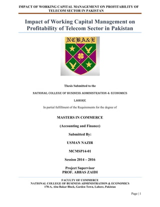 IMPACT OF WORKING CAPITAL MANAGEMENT ON PROFITABILITY OF
TELECOM SECTOR IN PAKISTAN
Page | 1
Impact of Working Capital Management on
Profitability of Telecom Sector in Pakistan
Thesis Submitted to the
National College Of Business Administration & Economics
Lahore
In partial fulfillment of the Requirements for the degree of
MASTERS IN COMMERCE
(Accounting and Finance)
Submitted By:
USMAN NAZIR
MCMSP14-01
Session 2014 – 2016
Project Supervisor
PROF. ABBAS ZAIDI
FACULTY OF COMMERCE
NATIONAL COLLEGE OF BUSINESS ADMINISTRATION & ECONOMICS
178-A, Abu Bakar Block, Garden Town, Lahore, Pakistan
 