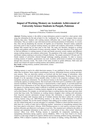Journal of Education and Practice                                                                www.iiste.org
ISSN 2222-1735 (Paper) ISSN 2222-288X (Online)
Vol 3, No 2, 2012



    Impact of Working Memory on Academic Achievement of
        University Science Students in Punjab, Pakistan
                                         Sadaf Tariq, Sarah Noor
                         Department of Education, Foundation University Islamabad

Abstract: Working memory is the ability to keep information current in mind for a short period, while
using this information for the task at hand. It is the ‘workbench’ the ‘screen’ of computer where current
thinking takes place. Students with working memory difficulties take a much longer time to process
information. They are unable to cope with timed activities and fast presentation of information. As a result,
they often end up abandoning the activities all together out of frustration. Research studies conducted
previously point to that in general working memory was linked with academic achievement. In Pakistan,
perhaps little research has yet been done in this field. The study was therefore; designed as working
memory and academic achievement of science university students. The main objectives of the study were,
to find out difference in working memory of male and female university science students and difference
among working memory and academic achievement. The population of the study comprised of 300 male
and female students studying in universities of Punjab, Pakistan. The sample consisted of 150 male and 150
female students of universities selected through multistage sampling procedure. In order to measure
working memory of students, questionnaire was used. Academic achievement of students was measured
through their university results. The results of the study revealed no gender difference. Both male and
female were found to be equal in working memory and academic achievement.
Key words: working memory, academic achievement, science
1. Introduction

Working memory is used to be called short-term memory. It was redefined to focus on its functionality
rather than its duration. Some cognitive psychologists, however, differentiate between working and short-
term memory. They see short-term memory as involved with the brief storage of information, while
working memory is involved with both storing and manipulating information. Working memory can be
thought of as the equivalent of being mentally online. It refers to the temporary workspace where we
manipulate and process information. No one physical location in the brain appears to be responsible for
creating the capacity of working memory. But several parts of the brain seem to contribute to this cognitive
structure (Goldstein, 2010). Working memory is characterized by a small capacity. It can hold around four
elements of new information at one time. Because learning experiences typically involve new information,
the capacity of working memory makes it difficult to assimilate more than around four bits of information
simultaneously. The capacity of working memory depends on the category of the elements or chunks as
well as their features. For example, we can hold more digits in working memory than letters and more short
words than long words. The limitations on working memory disappear when working with information
from long-term memory (permanent storage) because that information is organized into schemata.
Schemata are higher order structures made up of multiple elements that help to reduce the overload on
working memory (Gog et.al, 2005).Working memory is the ability to hold information in head and
manipulate it mentally. We use this mental workspace when adding up two numbers spoken to us by some-
one else without being able to use pen and paper or a calculator. Children at school need this memory on a
daily basis for a variety of tasks such as following teachers’ instructions or remembering sentences they
have been asked to write down ( Alloway, 2010) Working memory is a tool used by everyone to help us
perform efficiently and effectively in all aspects of our lives. This essential tool is defined as the ability to
maintain and manipulate information in the mind for a brief period of time, often termed, “short-term
memory” (Beer, et.al, 2010). Working memory is responsible for temporarily maintaining and
manipulating information during cognitive activity (Baddeley, 2002). It has been found to be closely
related to a wide range of high-level cognitive abilities such as reasoning, problem-solving, and learning .In
addition, WM is related to academic achievement in the domain of reading, writing (Abu-Rabia, 2003).


                                                      72
 
