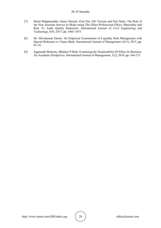 Dr. K Sunanda
http://www.iaeme.com/IJM/index.asp 28 editor@iaeme.com
[7] Ratna Mappanyukki, Imam Ghozali, Etna Nur Afri Yuyetta and Puji Harto, The Role of
the Non Assurans Service In Mode rating The Effect Professional Ethics, Materiality and
Risk To Audit Quality Reduction. International Journal of Civil Engineering and
Technology, 8(9), 2017, pp. 1065–1073.
[8] Dr. Shivakumar Deene. An Empirical Examination of Liquidity Risk Management with
Special Reference to Vijaya Bank. International Journal of Management, 6(11), 2015, pp.
01-18.
[9] Jagannath Mohanty, Bhabani P Rath, Examining the Sustainability Of Ethics In Business:
An Academic Perspective. International Journal of Management, 1(2), 2010, pp. 164-173.
 