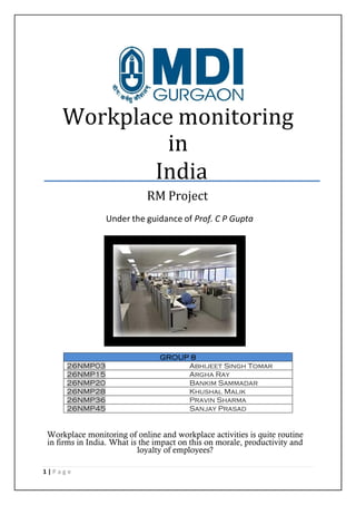 Workplace monitoring
in
India
RM Project
Under the guidance of Prof. C P Gupta

26NMP03
26NMP15
26NMP20
26NMP28
26NMP36
26NMP45

GROUP 8
Abhijeet Singh Tomar
Argha Ray
Bankim Sammadar
Khushal Malik
Pravin Sharma
Sanjay Prasad

Workplace monitoring of online and workplace activities is quite routine
in firms in India. What is the impact on this on morale, productivity and
loyalty of employees?
1|Page

 