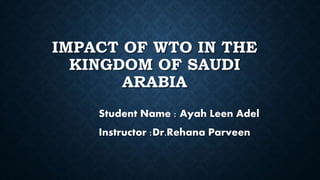 IMPACT OF WTO IN THE
KINGDOM OF SAUDI
ARABIA
Student Name : Ayah Leen Adel
Instructor :Dr.Rehana Parveen
 