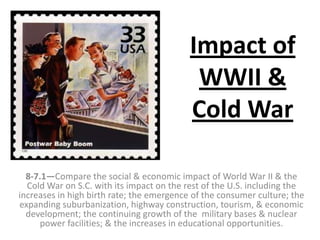 Impact of
WWII &
Cold War
8-7.1—Compare the social & economic impact of World War II & the
Cold War on S.C. with its impact on the rest of the U.S. including the
increases in high birth rate; the emergence of the consumer culture; the
expanding suburbanization, highway construction, tourism, & economic
development; the continuing growth of the military bases & nuclear
power facilities; & the increases in educational opportunities.
 