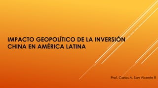 IMPACTO GEOPOLÍTICO DE LA INVERSIÓN
CHINA EN AMÉRICA LATINA
Prof. Carlos A. San Vicente R
 