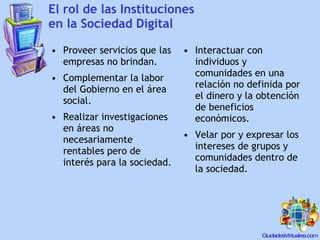 El rol de las Instituciones en la Sociedad Digital Proveer servicios que las empresas no brindan. Complementar la labor del Gobierno en el área social. Realizar investigaciones en áreas no necesariamente rentables pero de interés para la sociedad. Interactuar con individuos y comunidades en una relación no definida por el dinero y la obtención de beneficios económicos. Velar por y expresar los intereses de grupos y comunidades dentro de la sociedad. 