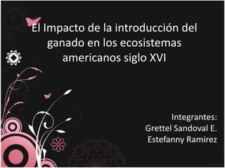 El Impacto de la introducción del
    ganado en los ecosistemas
       americanos siglo XVI



                             Integrantes:
                      Grettel Sandoval E.
                      Estefanny Ramirez
 