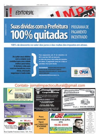 2   Março 2012                             JORNAL iMPACTO cULTURAL




                 Contato- jornalimpactocultural@gmail.com




                                                                                 Expediente
                                                                              Jornal !mpacto
                                                                                  Cultural
                                                                          cnpj 04907601/0001-33

                                               Para                           Diretor executivo
                                                                             Marcos S. Santana
                                                                                 Jornalistas
                                            anunciar                   Joacir Gonçalves- MTB 21918
                                                                              Ana F. Gonçalves

                                              ligue
                                                                       Direção de marketing e diagra-
SAPATARIA PAU-                                                                     mação
                                                                              Fabio A. Campos
                                          cel.74063155                      Lucia A. Nascimento
                                                                               CEl. 74063155
                                            97430688                    Administração e publicidade
                                                                              Antonio S Santos
                                               vivo                  Produção Grafica-Gilberto Santos
                                                                           Criação -Rogério Thiago
                                                                       Distribuição- Poá, Suzano- Ita-
Rua Capitão Francisco Inácio, 126 - Poá                              quá, Ferraz de Vasconcelos e Mogi
                                                                                 das Cruzes
 