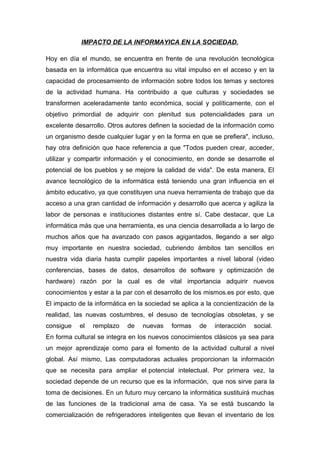 IMPACTO DE LA INFORMAYICA EN LA SOCIEDAD.
Hoy en día el mundo, se encuentra en frente de una revolución tecnológica
basada en la informática que encuentra su vital impulso en el acceso y en la
capacidad de procesamiento de información sobre todos los temas y sectores
de la actividad humana. Ha contribuido a que culturas y sociedades se
transformen aceleradamente tanto económica, social y políticamente, con el
objetivo primordial de adquirir con plenitud sus potencialidades para un
excelente desarrollo. Otros autores definen la sociedad de la información como
un organismo desde cualquier lugar y en la forma en que se prefiera", incluso,
hay otra definición que hace referencia a que "Todos pueden crear, acceder,
utilizar y compartir información y el conocimiento, en donde se desarrolle el
potencial de los pueblos y se mejore la calidad de vida". De esta manera, El
avance tecnológico de la informática está teniendo una gran influencia en el
ámbito educativo, ya que constituyen una nueva herramienta de trabajo que da
acceso a una gran cantidad de información y desarrollo que acerca y agiliza la
labor de personas e instituciones distantes entre sí. Cabe destacar, que La
informática más que una herramienta, es una ciencia desarrollada a lo largo de
muchos años que ha avanzado con pasos agigantados, llegando a ser algo
muy importante en nuestra sociedad, cubriendo ámbitos tan sencillos en
nuestra vida diaria hasta cumplir papeles importantes a nivel laboral (video
conferencias, bases de datos, desarrollos de software y optimización de
hardware) razón por la cual es de vital importancia adquirir nuevos
conocimientos y estar a la par con el desarrollo de los mismos.es por esto, que
El impacto de la informática en la sociedad se aplica a la concientización de la
realidad, las nuevas costumbres, el desuso de tecnologías obsoletas, y se
consigue el remplazo de nuevas formas de interacción social.
En forma cultural se integra en los nuevos conocimientos clásicos ya sea para
un mejor aprendizaje como para el fomento de la actividad cultural a nivel
global. Así mismo, Las computadoras actuales proporcionan la información
que se necesita para ampliar el potencial intelectual. Por primera vez, la
sociedad depende de un recurso que es la información, que nos sirve para la
toma de decisiones. En un futuro muy cercano la informática sustituirá muchas
de las funciones de la tradicional ama de casa. Ya se está buscando la
comercialización de refrigeradores inteligentes que llevan el inventario de los
 