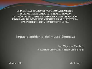 Por: Miguel A. Varela B.
Materia: Arquitectura y medio ambiente II
México, D.F. abril, 2013
UNIVERSIDAD NACIONAL AUTÓNOMA DE MEXICO
FACULTAD DE ESTUDIOS SUPERIORES ARAGÓN
DIVISIÓN DE ESTUDIOS DE POSGRADO E INVESTIGACIÓN
PROGRAMA DE POSGRADO MAESTRÍA EN ARQUITECTURA
CAMPO DE CONOCIMIENTO TECNOLOGÍA
 