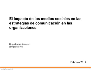 El impacto de los medios sociales en las
                estrategias de comunicación en las
                organizaciones



                Hugo López Alvarez
                @hgoalvarez




                                                 Febrero 2012

Tuesday, February 21, 12                                        1
 
