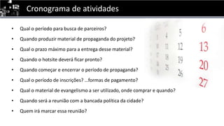 Cronograma de atividadesQual o períodoparabusca de parceiros?Quandoproduzir material de propaganda do projeto?Qual o prazomáximopara a entregadesse material?Quando o hotsitedeveráficar pronto?Quandocomeçar e encerrar o período de propaganda?Qual o período de inscrições? …formas de pagamento?Qual o material de evangelismo a ser utilizado, ondecomprar e quando?Quandoserá a reunião com a bancadapolíticadacidade?Quemirámarcaressareunião?