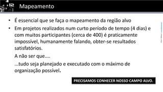 MapeamentoÉ essencial que se faça o mapeamento da região alvoEm projetos realizados num curto período de tempo (4 dias) e com muitos participantes (cerca de 400) é praticamente impossível, humanamente falando, obter-se resultados satisfatórios.	A não ser que....	...tudo seja planejado e executado com o máximo deorganização possível.PRECISAMOS CONHECER NOSSO CAMPO ALVO.